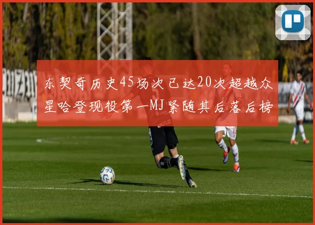 东契奇历史45场次已达20次超越众星哈登现役第一MJ紧随其后落后榜首100场