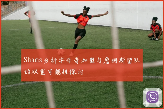 Shams分析字母哥加盟与詹姆斯留队的双重可能性探讨