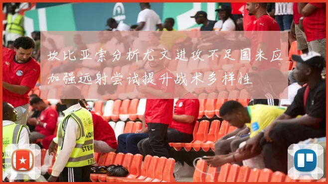 坎比亚索分析尤文进攻不足国米应加强远射尝试提升战术多样性