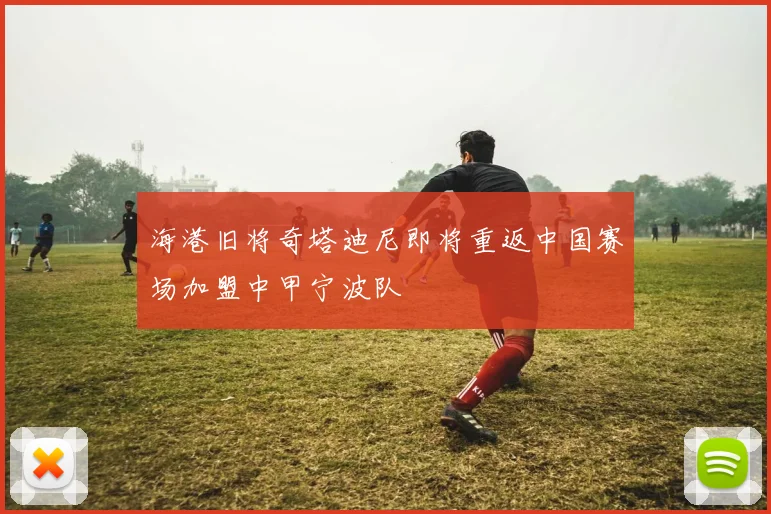 海港旧将奇塔迪尼即将重返中国赛场加盟中甲宁波队