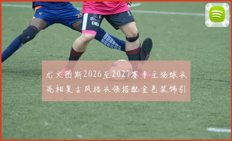 尤文图斯2026至2027赛季主场球衣亮相复古风格衣领搭配金色装饰引关注