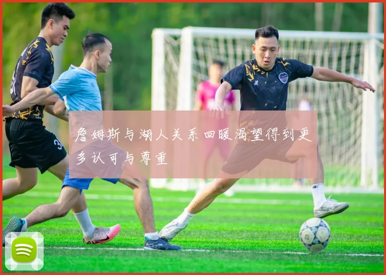 詹姆斯与湖人关系回暖渴望得到更多认可与尊重