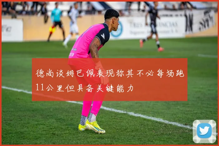 德尚谈姆巴佩表现称其不必每场跑11公里但具备关键能力